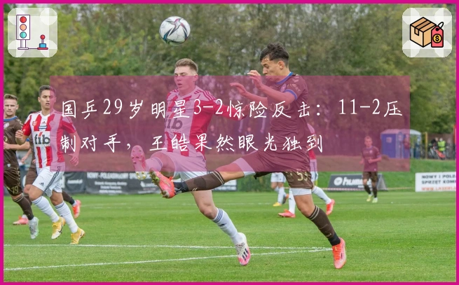 国乒29岁明星3-2惊险反击：11-2压制对手，王皓果然眼光独到