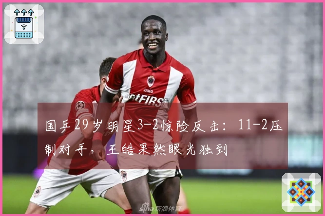 国乒29岁明星3-2惊险反击：11-2压制对手，王皓果然眼光独到