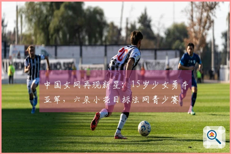 中国女网再现新星：15岁少女勇夺亚军，六朵小花目标法网青少赛